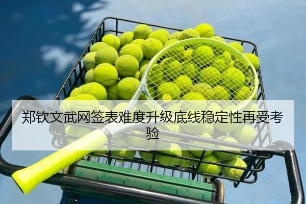 郑钦文武网签表难度升级底线稳定性再受考验